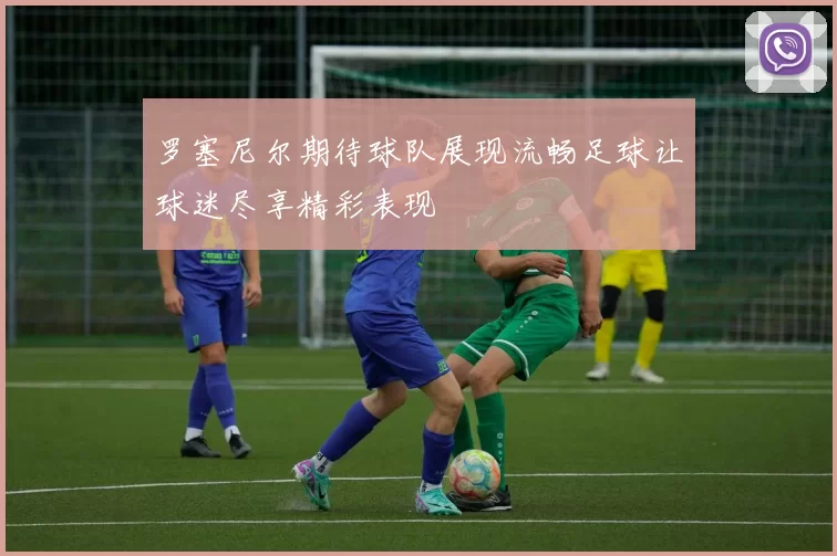 罗塞尼尔期待球队展现流畅足球让球迷尽享精彩表现