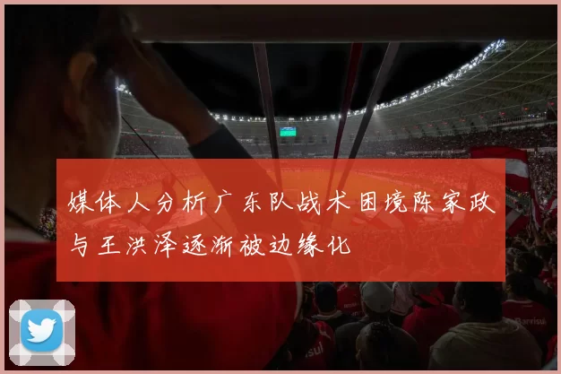 媒体人分析广东队战术困境陈家政与王洪泽逐渐被边缘化