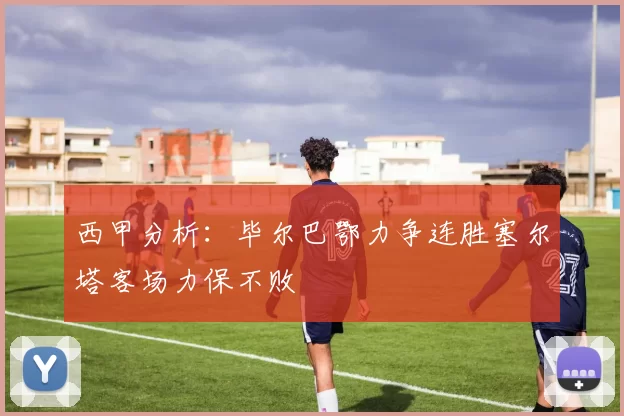 西甲分析：毕尔巴鄂力争连胜塞尔塔客场力保不败