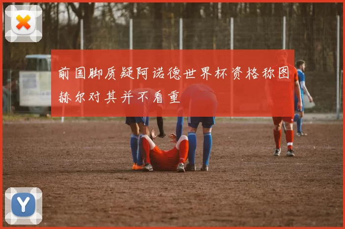 前国脚质疑阿诺德世界杯资格称图赫尔对其并不看重