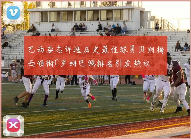 巴西杂志评选历史最佳球员贝利梅西领衔C罗姆巴佩排名引发热议