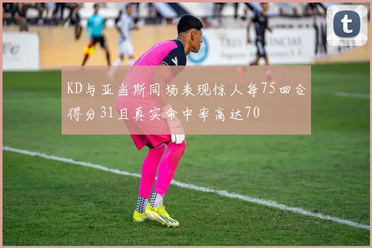 KD与亚当斯同场表现惊人每75回合得分31且真实命中率高达70