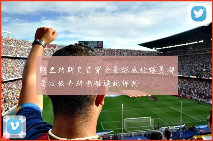阿里纳斯直言穿全套球衣的球员都是垃圾乔科也难逃此评判