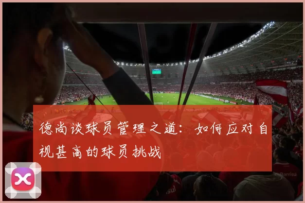 德尚谈球员管理之道：如何应对自视甚高的球员挑战