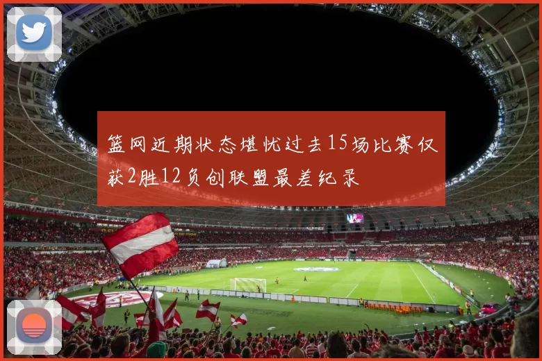 篮网近期状态堪忧过去15场比赛仅获2胜12负创联盟最差纪录
