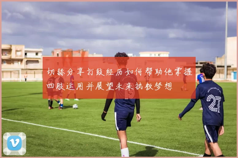 切赫分享打鼓经历如何帮助他掌握四肢运用并展望未来执教梦想