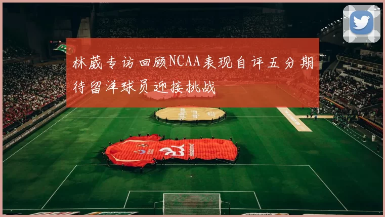 林葳专访回顾NCAA表现自评五分期待留洋球员迎接挑战