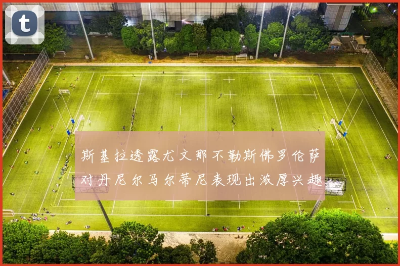 斯基拉透露尤文那不勒斯佛罗伦萨对丹尼尔马尔蒂尼表现出浓厚兴趣