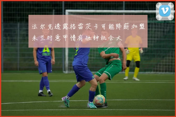 法尔克透露格雷茨卡可能降薪加盟米兰对意甲情有独钟机会大